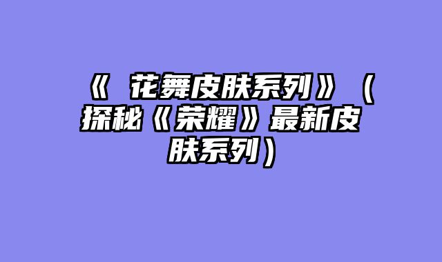 《乂花舞皮肤系列》（探秘《荣耀》最新皮肤系列）