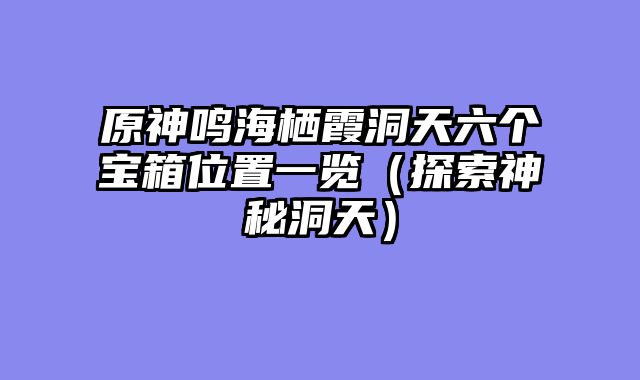 原神鸣海栖霞洞天六个宝箱位置一览（探索神秘洞天）