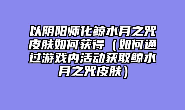 以阴阳师化鲸水月之咒皮肤如何获得（如何通过游戏内活动获取鲸水月之咒皮肤）