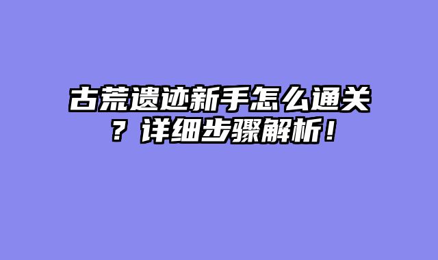古荒遗迹新手怎么通关？详细步骤解析！
