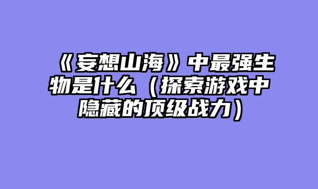 《妄想山海》中最强生物是什么（探索游戏中隐藏的顶级战力）
