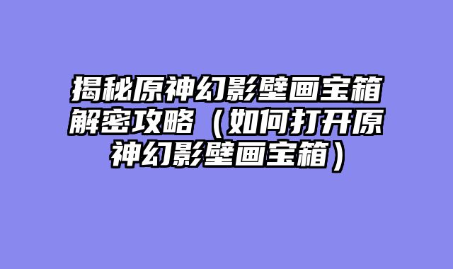 揭秘原神幻影壁画宝箱解密攻略（如何打开原神幻影壁画宝箱）