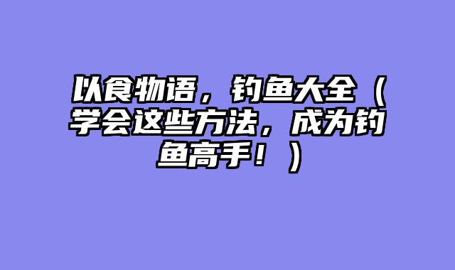 以食物语，钓鱼大全（学会这些方法，成为钓鱼高手！）