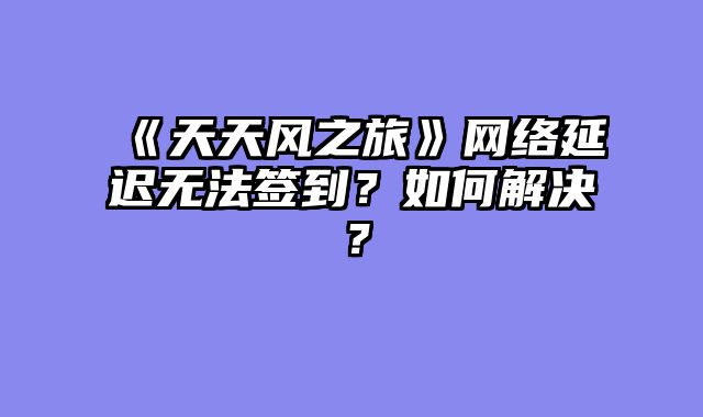 《天天风之旅》网络延迟无法签到？如何解决？