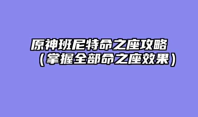 原神班尼特命之座攻略（掌握全部命之座效果）