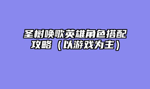 圣树唤歌英雄角色搭配攻略（以游戏为主）