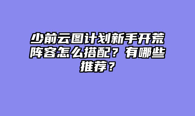 少前云图计划新手开荒阵容怎么搭配？有哪些推荐？