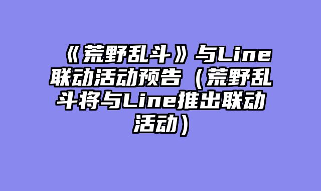 《荒野乱斗》与Line联动活动预告（荒野乱斗将与Line推出联动活动）