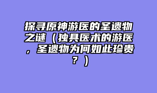 探寻原神游医的圣遗物之谜（独具医术的游医，圣遗物为何如此珍贵？）