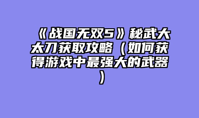 《战国无双5》秘武大太刀获取攻略（如何获得游戏中最强大的武器）