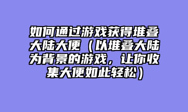 如何通过游戏获得堆叠大陆大便（以堆叠大陆为背景的游戏，让你收集大便如此轻松）