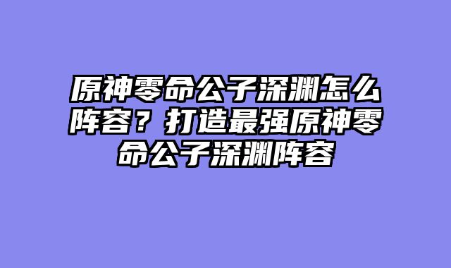 原神零命公子深渊怎么阵容？打造最强原神零命公子深渊阵容