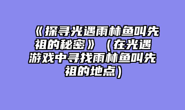 《探寻光遇雨林鱼叫先祖的秘密》（在光遇游戏中寻找雨林鱼叫先祖的地点）