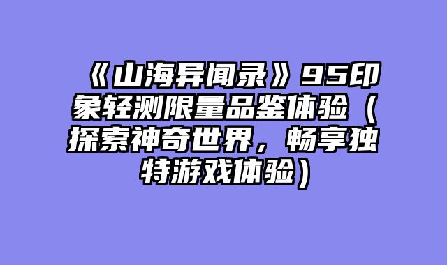 《山海异闻录》95印象轻测限量品鉴体验（探索神奇世界，畅享独特游戏体验）