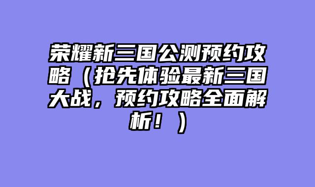 荣耀新三国公测预约攻略（抢先体验最新三国大战，预约攻略全面解析！）