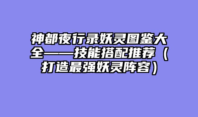 神都夜行录妖灵图鉴大全——技能搭配推荐（打造最强妖灵阵容）