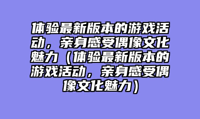 体验最新版本的游戏活动,亲身感受偶像文化魅力(体验最新版本的游戏活动,亲身感受偶像文化魅力)