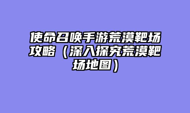 使命召唤手游荒漠靶场攻略（深入探究荒漠靶场地图）