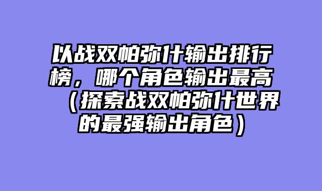 以战双帕弥什输出排行榜，哪个角色输出最高（探索战双帕弥什世界的最强输出角色）