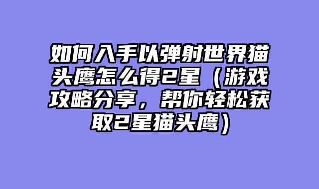 如何入手以弹射世界猫头鹰怎么得2星（游戏攻略分享，帮你轻松获取2星猫头鹰）