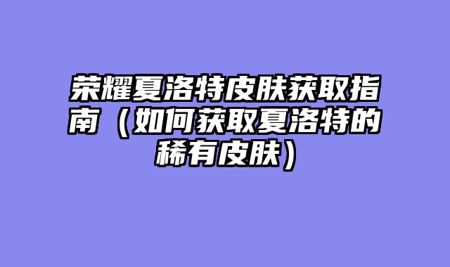 荣耀夏洛特皮肤获取指南（如何获取夏洛特的稀有皮肤）