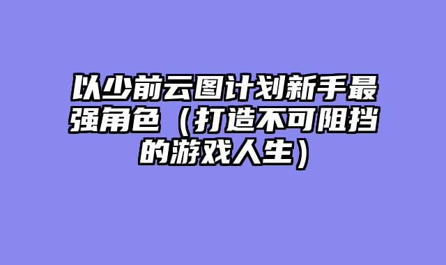 以少前云图计划新手最强角色(打造不可阻挡的游戏人生)
