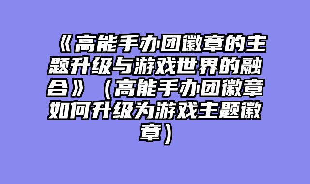 《高能手办团徽章的主题升级与游戏世界的融合》（高能手办团徽章如何升级为游戏主题徽章）