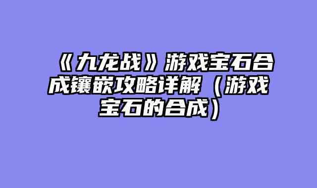 《九龙战》游戏宝石合成镶嵌攻略详解（游戏宝石的合成）
