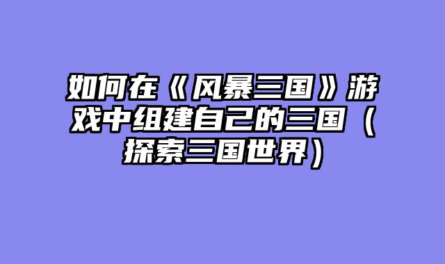 如何在《风暴三国》游戏中组建自己的三国(探索三国世界)