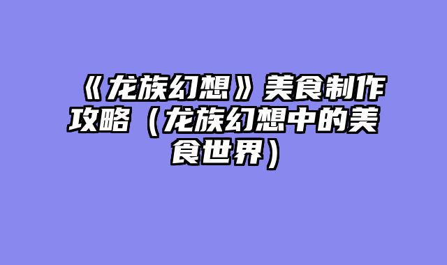 《龙族幻想》美食制作攻略（龙族幻想中的美食世界）