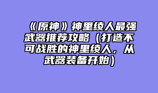 《原神》神里绫人最强武器推荐攻略（打造不可战胜的神里绫人，从武器装备开始）