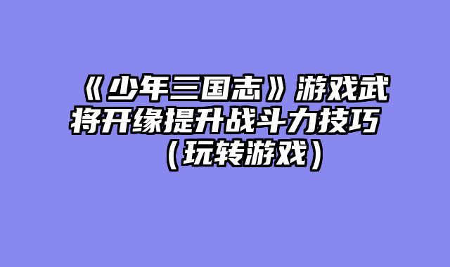 《少年三国志》游戏武将开缘提升战斗力技巧（玩转游戏）