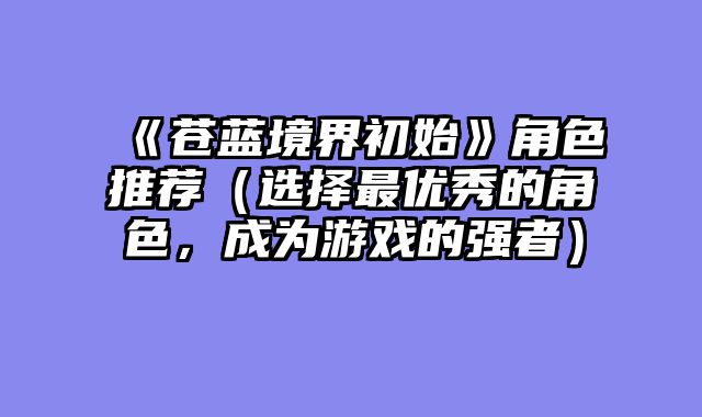 《苍蓝境界初始》角色推荐（选择最优秀的角色，成为游戏的强者）
