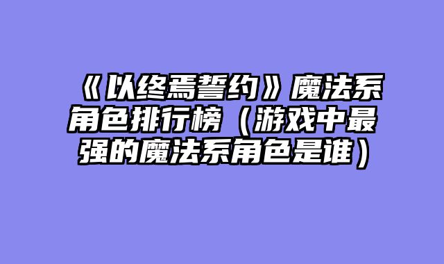《以终焉誓约》魔法系角色排行榜（游戏中最强的魔法系角色是谁）