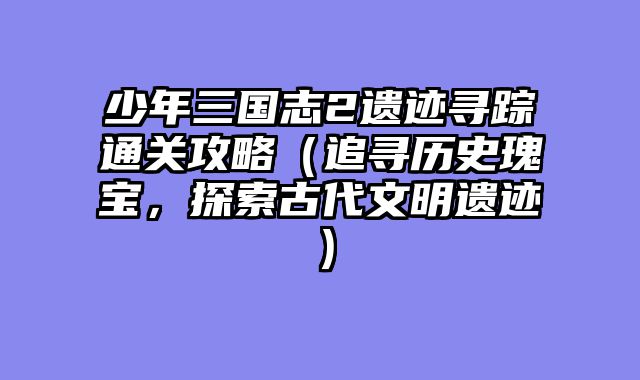 少年三国志2遗迹寻踪通关攻略（追寻历史瑰宝，探索古代文明遗迹）