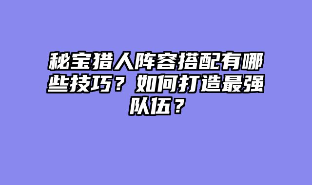 秘宝猎人阵容搭配有哪些技巧？如何打造最强队伍？