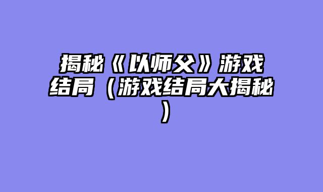 揭秘《以师父》游戏结局（游戏结局大揭秘）