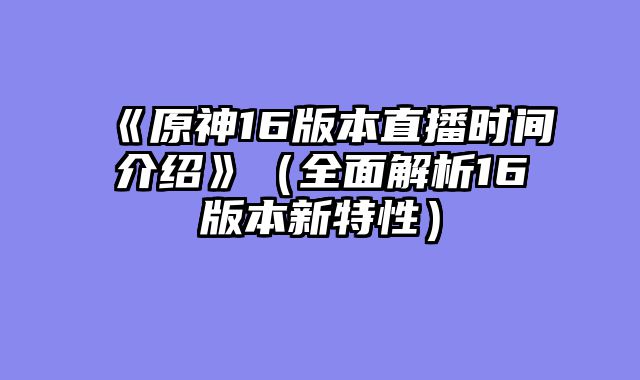 《原神16版本直播时间介绍》（全面解析16版本新特性）