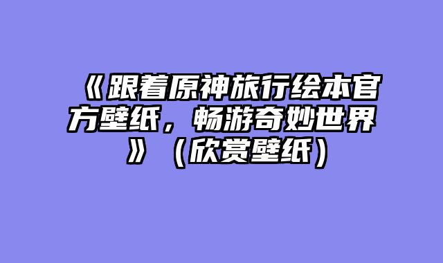 《跟着原神旅行绘本官方壁纸，畅游奇妙世界》（欣赏壁纸）
