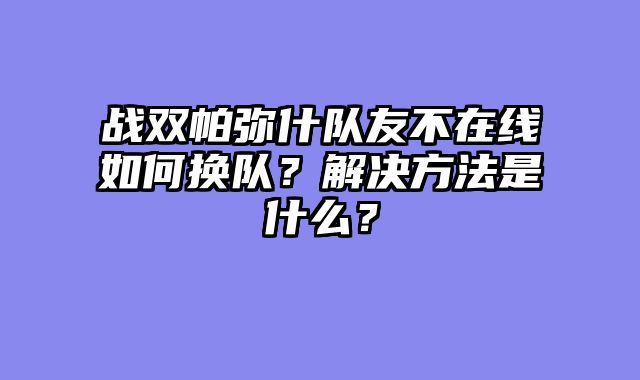 战双帕弥什队友不在线如何换队?解决方法是什么?