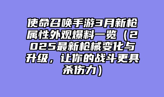 使命召唤手游3月新枪属性外观爆料一览（2025最新枪械变化与升级，让你的战斗更具杀伤力）