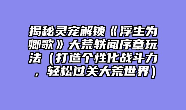 揭秘灵宠解锁《浮生为卿歌》大荒轶闻序章玩法（打造个性化战斗力，轻松过关大荒世界）