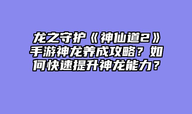 龙之守护《神仙道2》手游神龙养成攻略？如何快速提升神龙能力？