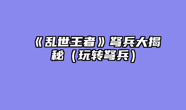 《乱世王者》弩兵大揭秘（玩转弩兵）
