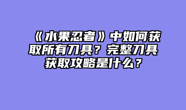 《水果忍者》中如何获取所有刀具？完整刀具获取攻略是什么？