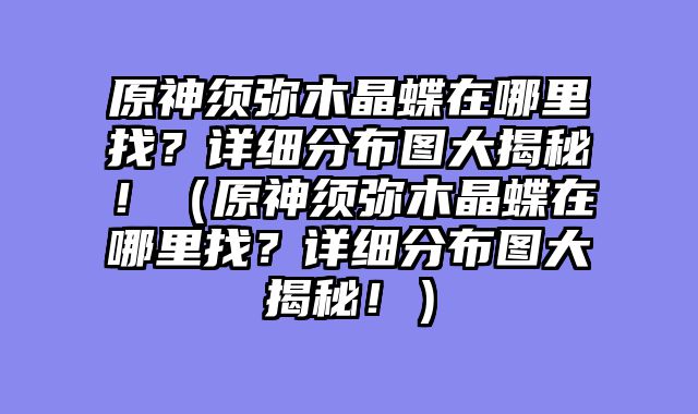 原神须弥木晶蝶在哪里找？详细分布图大揭秘！（原神须弥木晶蝶在哪里找？详细分布图大揭秘！）