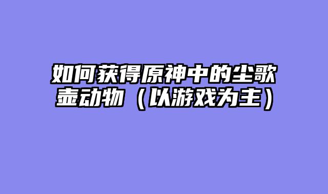 如何获得原神中的尘歌壶动物（以游戏为主）