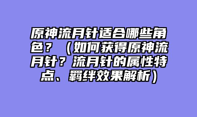 原神流月针适合哪些角色？（如何获得原神流月针？流月针的属性特点、羁绊效果解析）
