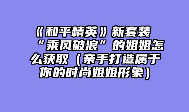 《和平精英》新套装“乘风破浪”的姐姐怎么获取（亲手打造属于你的时尚姐姐形象）
