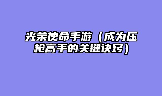 光荣使命手游（成为压枪高手的关键诀窍）